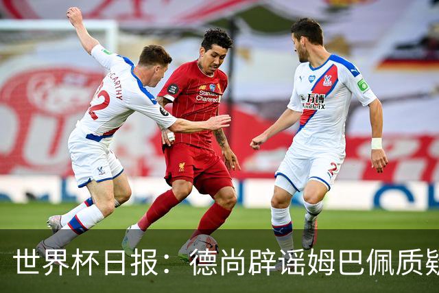 世界杯日报：德尚辟谣姆巴佩质疑其战术 因凡蒂诺连任无悬念