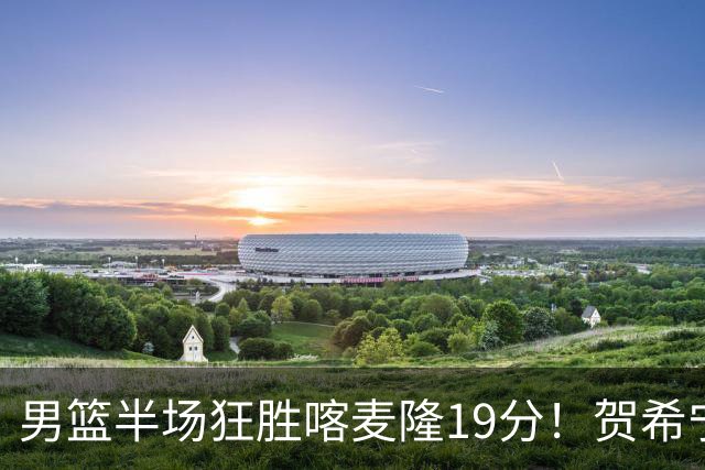 男篮半场狂胜喀麦隆19分！贺希宁+4将齐爆，全队命中率出奇高！